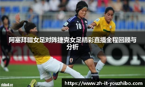 阿塞拜疆女足对阵捷克女足精彩直播全程回顾与分析